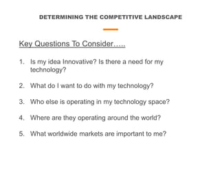 DETERMINING THE COMPETITIVE LANDSCAPE
Key Questions To Consider…..
1. Is my idea Innovative? Is there a need for my
technology?
2. What do I want to do with my technology?
3. Who else is operating in my technology space?
4. Where are they operating around the world?
5. What worldwide markets are important to me?
 