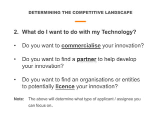 DETERMINING THE COMPETITIVE LANDSCAPE
2. What do I want to do with my Technology?
• Do you want to commercialise your innovation?
• Do you want to find a partner to help develop
your innovation?
• Do you want to find an organisations or entities
to potentially licence your innovation?
Note: The above will determine what type of applicant / assignee you
can focus on.
 