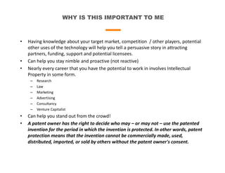 WHY IS THIS IMPORTANT TO ME
• Having knowledge about your target market, competition / other players, potential
other uses of the technology will help you tell a persuasive story in attracting
partners, funding, support and potential licensees.
• Can help you stay nimble and proactive (not reactive)
• Nearly every career that you have the potential to work in involves Intellectual
Property in some form.
– Research
– Law
– Marketing
– Advertising
– Consultancy
– Venture Capitalist
• Can help you stand out from the crowd!
• A patent owner has the right to decide who may – or may not – use the patented
invention for the period in which the invention is protected. In other words, patent
protection means that the invention cannot be commercially made, used,
distributed, imported, or sold by others without the patent owner's consent.
 