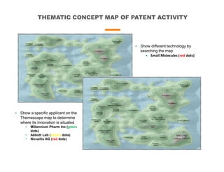 THEMATIC CONCEPT MAP OF PATENT ACTIVITY
• Show different technology by
searching the map
• Small Molecules (red dots)
• Show a specific applicant on the
Themescape map to determine
where its innovation is situated
• Millennium Pharm Inc (green
dots)
• Abbott Lab (yellow dots)
• Novartis AG (red dots)
 