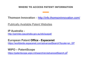 WHERE TO ACCESS PATENT INFORMATION
Thomson Innovation – http://info.thomsoninnovation.com/
Publically Available Patent Websites
IP Australia -
http://pericles.ipaustralia.gov.au/ols/auspat/
European Patent Office - Espacenet
https://worldwide.espacenet.com/advancedSearch?locale=en_EP
WIPO – PatentScope
https://patentscope.wipo.int/search/en/advancedSearch.jsf
 