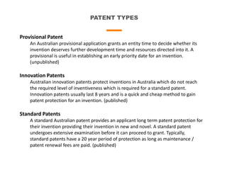 PATENT TYPES
Provisional Patent
An Australian provisional application grants an entity time to decide whether its
invention deserves further development time and resources directed into it. A
provisional is useful in establishing an early priority date for an invention.
(unpublished)
Innovation Patents
Australian innovation patents protect inventions in Australia which do not reach
the required level of inventiveness which is required for a standard patent.
Innovation patents usually last 8 years and is a quick and cheap method to gain
patent protection for an invention. (published)
Standard Patents
A standard Australian patent provides an applicant long term patent protection for
their invention providing their invention in new and novel. A standard patent
undergoes extensive examination before it can proceed to grant. Typically,
standard patents have a 20 year period of protection as long as maintenance /
patent renewal fees are paid. (published)
 