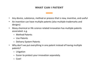 WHAT CAN I PATENT
• Any device, substance, method or process that is new, inventive, and useful
• An invention can have multiple patents (also multiple trademarks and
designs)
• Many chemical or life science related innovation has multiple patents
associated. e.g.
– Method Patents
– Use Patents
– Delivery System Patents
• Why don't we put everything in one patent instead of having multiple
patents?
– Litigation
– Easier to protect your innovation separately.
– Cost!
 