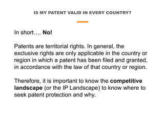 IS MY PATENT VALID IN EVERY COUNTRY?
In short…. No!
Patents are territorial rights. In general, the
exclusive rights are only applicable in the country or
region in which a patent has been filed and granted,
in accordance with the law of that country or region.
Therefore, it is important to know the competitive
landscape (or the IP Landscape) to know where to
seek patent protection and why.
 