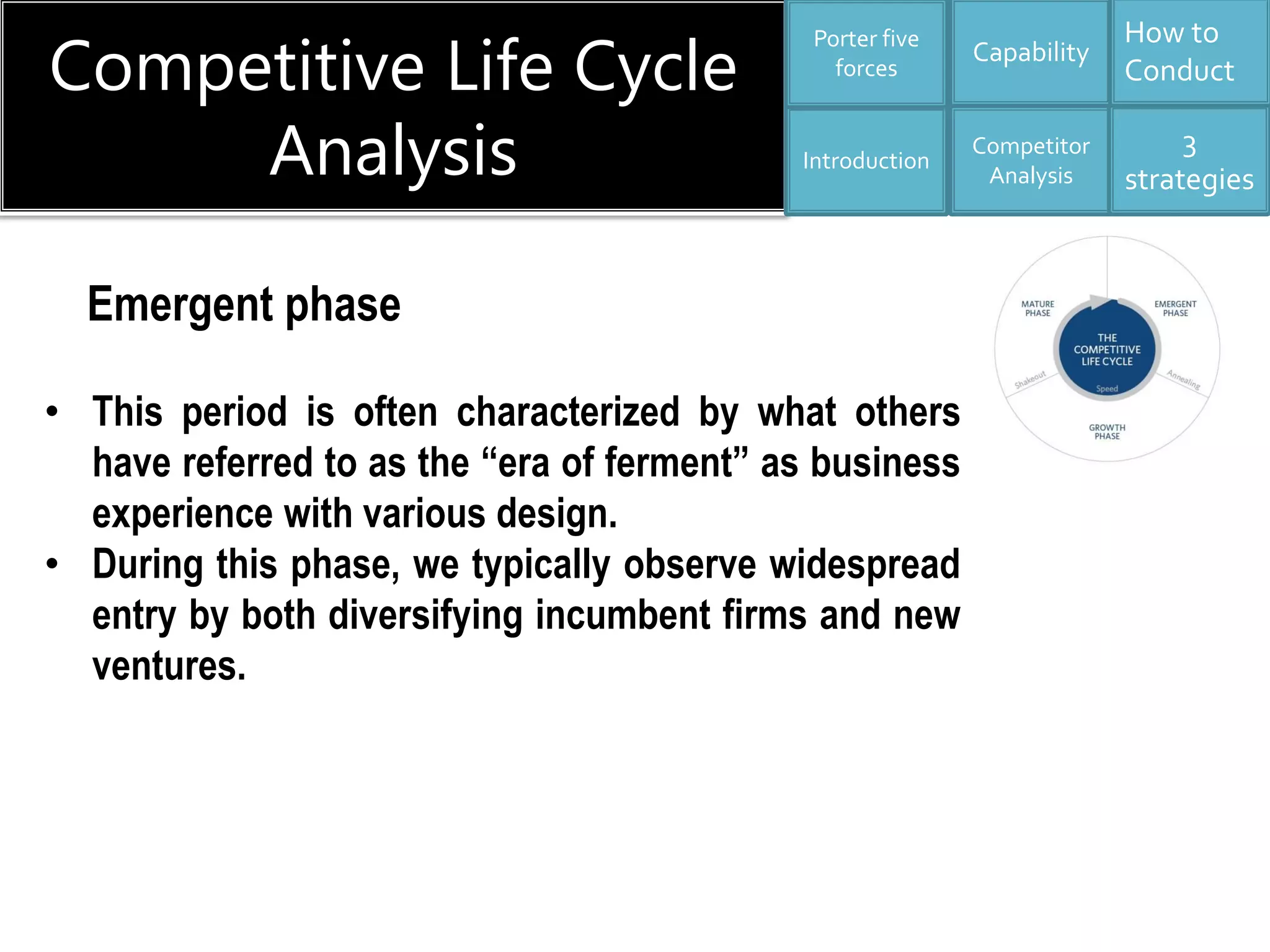 Competitive Life Cycle
Analysis
Capability
Competitor
Analysis
3
strategies
How to
Conduct
Introduction
Porter five
forces
• This period is often characterized by what others
have referred to as the “era of ferment” as business
experience with various design.
• During this phase, we typically observe widespread
entry by both diversifying incumbent firms and new
ventures.
Emergent phase
 