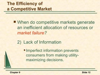 The Efficiency of
a Competitive Market

       When do competitive markets generate
        an inefficient allocation of resources or
        market failure?

        2) Lack of Information
                Imperfect information prevents
                 consumers from making utility-
                 maximizing decisions.


 Chapter 9                                        Slide 12
 