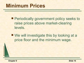 Minimum Prices

      Periodically government policy seeks to
       raise prices above market-clearing
       levels.
      We will investigate this by looking at a
       price floor and the minimum wage.




Chapter 9                                Slide 16
 