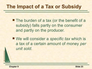 The Impact of a Tax or Subsidy

       The burden of a tax (or the benefit of a
        subsidy) falls partly on the consumer
        and partly on the producer.
       We will consider a specific tax which is
        a tax of a certain amount of money per
        unit sold.



 Chapter 9                                Slide 23
 