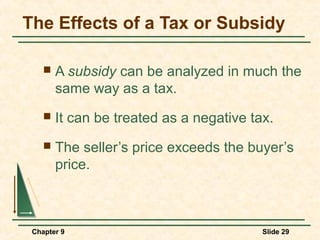 The Effects of a Tax or Subsidy

       A subsidy can be analyzed in much the
        same way as a tax.
       It can be treated as a negative tax.
       The seller’s price exceeds the buyer’s
        price.



 Chapter 9                                Slide 29
 