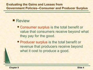 Evaluating the Gains and Losses from
Government Policies--Consumer and Producer Surplus


       Review
         Consumer       surplus is the total benefit or
             value that consumers receive beyond what
             they pay for the good.
         Producer     surplus is the total benefit or
             revenue that producers receive beyond
             what it cost to produce a good.



 Chapter 9                                        Slide 4
 