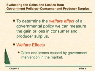 Evaluating the Gains and Losses from
Government Policies--Consumer and Producer Surplus


       To determine the welfare effect of a
        governmental policy we can measure
        the gain or loss in consumer and
        producer surplus.
       Welfare Effects
        Gains      and losses caused by government
             intervention in the market.

 Chapter 9                                    Slide 6
 