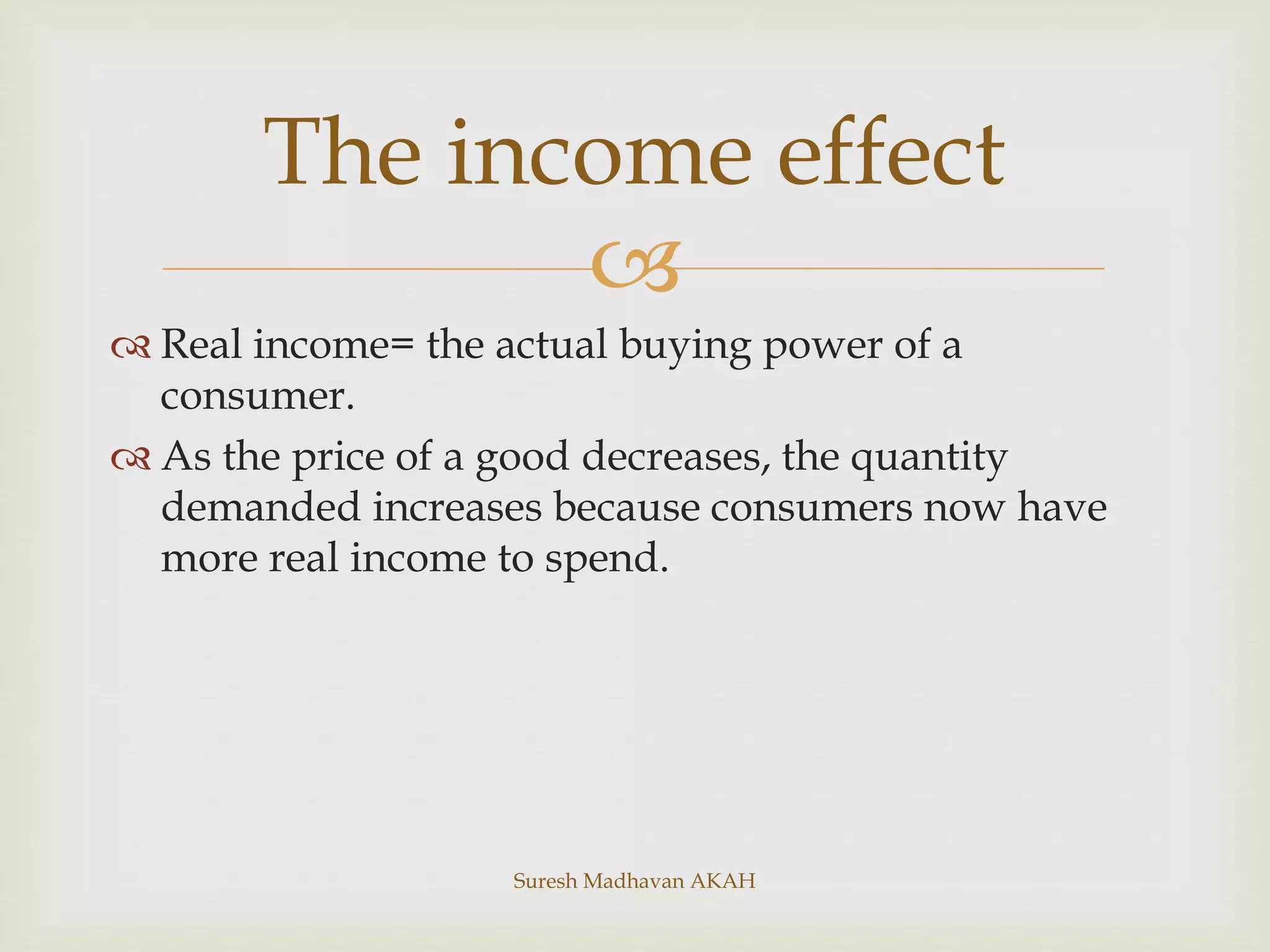 
 Real income= the actual buying power of a
consumer.
 As the price of a good decreases, the quantity
demanded increases because consumers now have
more real income to spend.
The income effect
Suresh Madhavan AKAH
 