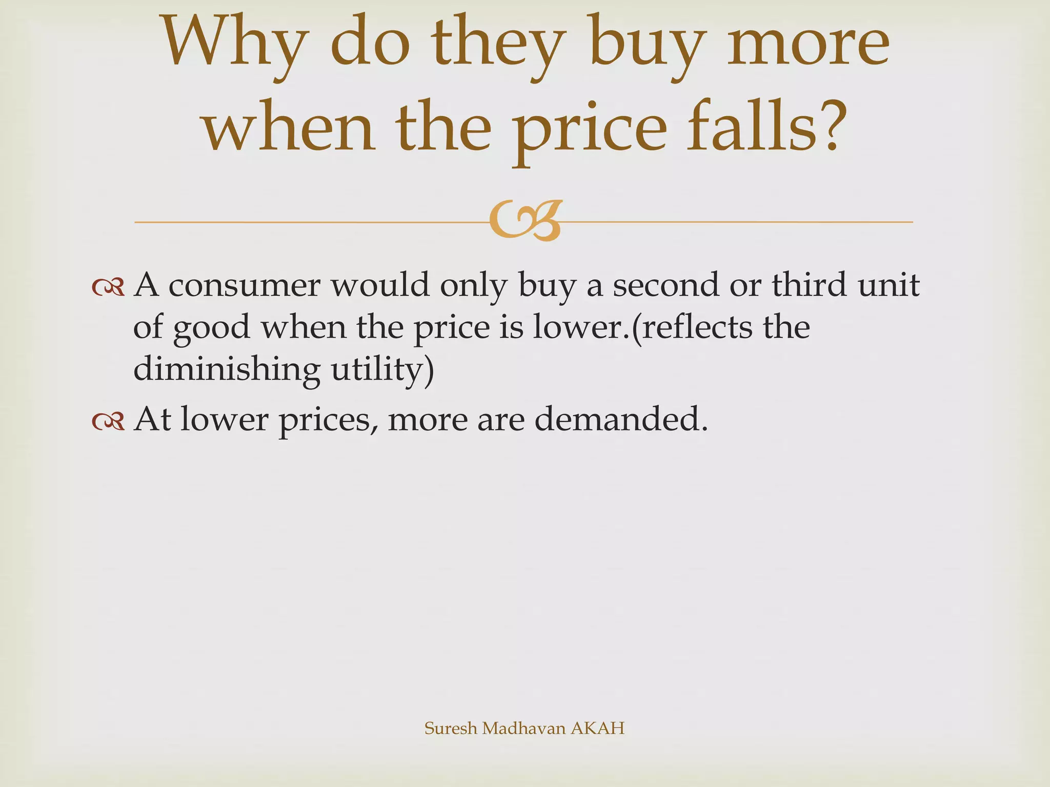 
 A consumer would only buy a second or third unit
of good when the price is lower.(reflects the
diminishing utility)
 At lower prices, more are demanded.
Why do they buy more
when the price falls?
Suresh Madhavan AKAH
 