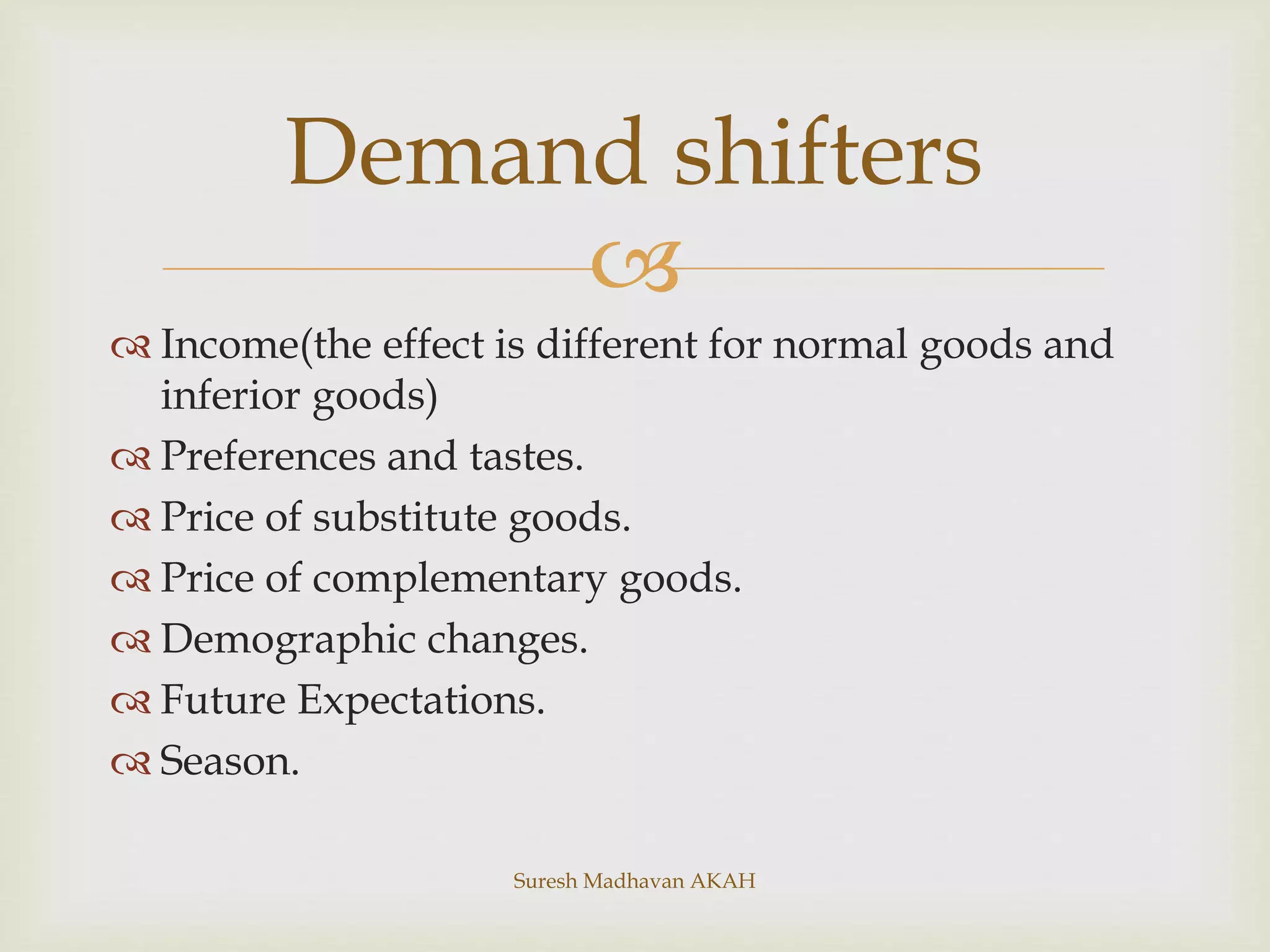 
 Income(the effect is different for normal goods and
inferior goods)
 Preferences and tastes.
 Price of substitute goods.
 Price of complementary goods.
 Demographic changes.
 Future Expectations.
 Season.
Demand shifters
Suresh Madhavan AKAH
 