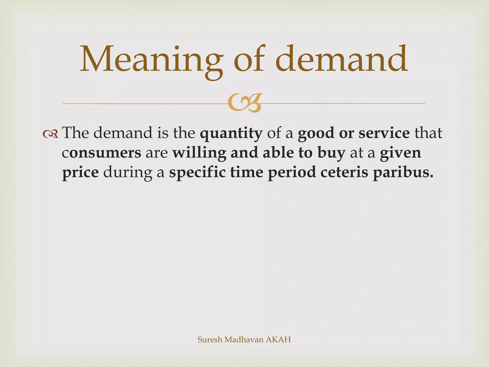 
 The demand is the quantity of a good or service that
consumers are willing and able to buy at a given
price during a specific time period ceteris paribus.
Meaning of demand
Suresh Madhavan AKAH
 