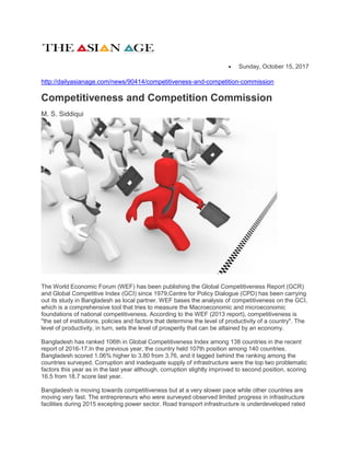  Sunday, October 15, 2017
http://dailyasianage.com/news/90414/competitiveness-and-competition-commission
Competitiveness and Competition Commission
M. S. Siddiqui
The World Economic Forum (WEF) has been publishing the Global Competitiveness Report (GCR)
and Global Competitive Index (GCI) since 1979.Centre for Policy Dialogue (CPD) has been carrying
out its study in Bangladesh as local partner. WEF bases the analysis of competitiveness on the GCI,
which is a comprehensive tool that tries to measure the Macroeconomic and microeconomic
foundations of national competitiveness. According to the WEF (2013 report), competitiveness is
"the set of institutions, policies and factors that determine the level of productivity of a country". The
level of productivity, in turn, sets the level of prosperity that can be attained by an economy.
Bangladesh has ranked 106th in Global Competitiveness Index among 138 countries in the recent
report of 2016-17.In the previous year, the country held 107th position among 140 countries.
Bangladesh scored 1.06% higher to 3.80 from 3.76, and it lagged behind the ranking among the
countries surveyed. Corruption and inadequate supply of infrastructure were the top two problematic
factors this year as in the last year although, corruption slightly improved to second position, scoring
16.5 from 18.7 score last year.
Bangladesh is moving towards competitiveness but at a very slower pace while other countries are
moving very fast. The entrepreneurs who were surveyed observed limited progress in infrastructure
facilities during 2015 excepting power sector. Road transport infrastructure is underdeveloped rated
 