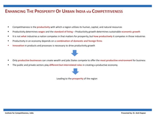  Competitiveness is the productivity with which a region utilizes its human, capital, and natural resources
 Productivity determines wages and the standard of living – Productivity growth determines sustainable economic growth
 It is not what industries a nation competes in that matters for prosperity, but how productively it competes in those industries
 Productivity in an economy depends on a combination of domestic and foreign firms
 Innovation in products and processes is necessary to drive productivity growth
 Only productive businesses can create wealth and jobs States compete to offer the most productive environment for business
 The public and private sectors play different but interrelated roles in creating a productive economy
Leading to the prosperity of the region
ENHANCING THE PROSPERITY OF URBAN INDIA via COMPETITIVENESS
Institute for Competitiveness, India Presented by: Dr. Amit Kapoor
 