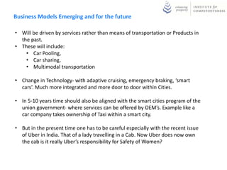 Business Models Emerging and for the future
• Will be driven by services rather than means of transportation or Products in
the past.
• These will include:
• Car Pooling,
• Car sharing,
• Multimodal transportation
• Change in Technology- with adaptive cruising, emergency braking, ‘smart
cars’. Much more integrated and more door to door within Cities.
• In 5-10 years time should also be aligned with the smart cities program of the
union government- where services can be offered by OEM’s. Example like a
car company takes ownership of Taxi within a smart city.
• But in the present time one has to be careful especially with the recent issue
of Uber in India. That of a lady travelling in a Cab. Now Uber does now own
the cab is it really Uber’s responsibility for Safety of Women?
 