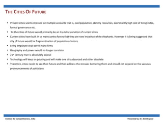 THE CITIES OF FUTURE
 Present cities seems stressed on multiple accounts that is, overpopulation, sketchy resources, exorbitantly high cost of living index,
formal governance etc.
 So the cities of future would primarily be an itsy-bitsy variation of current cities
 Current cities have built in so many contra forces that they are now leviathan white elephants. However it is being suggested that
city of future would be fragmentisation of population clusters
 Every employee shall serve many firms
 Geography and power would no longer correlate
 21st century man is absolutely asocial
 Technology will keep on pouring and will make one city advanced and other obsolete
 Therefore, cities needs to see their future and then address the stresses bothering them and should not depend on the vacuous
pronouncements of politicians
Institute for Competitiveness, India Presented by: Dr. Amit Kapoor
 