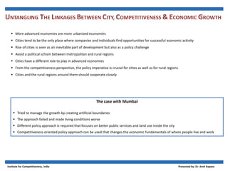 UNTANGLING THE LINKAGES BETWEEN CITY, COMPETITIVENESS  ECONOMIC GROWTH
 More advanced economies are more urbanized economies
 Cities tend to be the only place where companies and individuals find opportunities for successful economic activity
 Rise of cities is seen as an inevitable part of development but also as a policy challenge
 Avoid a political schism between metropolitan and rural regions
 Cities have a different role to play in advanced economies
 From the competitiveness perspective, the policy imperative is crucial for cities as well as for rural regions
 Cities and the rural regions around them should cooperate closely
The case with Mumbai
 Tried to manage the growth by creating artificial boundaries
 The approach failed and made living conditions worse
 Different policy approach is required that focuses on better public services and land use inside the city
 Competitiveness-oriented policy approach can be used that changes the economic fundamentals of where people live and work
Institute for Competitiveness, India Presented by: Dr. Amit Kapoor
 