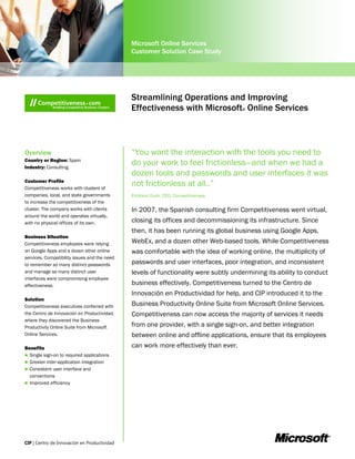 Microsoft Online Services
                                              Customer Solution Case Study




                                              Streamlining Operations and Improving
                                              Effectiveness with Microsoft Online Services
                                                                                     ®




Overview                                      “You want the interaction with the tools you need to
Country or Region: Spain
Industry: Consulting
                                              do your work to feel frictionless—and when we had a
                                              dozen tools and passwords and user interfaces it was
Customer Profile
Competitiveness works with clusters of
                                              not frictionless at all..”
companies, local, and state governments       Emiliano Duch, CEO, Competitiveness
to increase the competitiveness of the
cluster. The company works with clients       In 2007, the Spanish consulting firm Competitiveness went virtual,
around the world and operates virtually,
with no physical offices of its own.          closing its offices and decommissioning its infrastructure. Since
                                              then, it has been running its global business using Google Apps,
Business Situation
Competitiveness employees were relying        WebEx, and a dozen other Web-based tools. While Competitiveness
on Google Apps and a dozen other online       was comfortable with the idea of working online, the multiplicity of
services. Compatibility issues and the need
to remember so many distinct passwords        passwords and user interfaces, poor integration, and inconsistent
and manage so many distinct user              levels of functionality were subtly undermining its ability to conduct
interfaces were compromising employee
effectiveness.                                business effectively. Competitiveness turned to the Centro de
                                              Innovación en Productividad for help, and CIP introduced it to the
Solution
Competitiveness executives conferred with     Business Productivity Online Suite from Microsoft Online Services.
the Centro de Innovación en Productividad,    Competitiveness can now access the majority of services it needs
where they discovered the Business
Productivity Online Suite from Microsoft      from one provider, with a single sign-on, and better integration
Online Services.                              between online and offline applications, ensure that its employees
Benefits                                      can work more effectively than ever.
 Single sign-on to required applications
 Greater inter-application integration
 Consistent user interface and
  conventions
 Improved efficiency
 