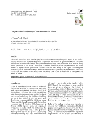 Competitiveness in spice export trade from India: A review
L Thomas* & P C Sanil
ICAR-Indian Institute of Spices Research, Kozhikode-673 012, Kerala.
*E-mail: lijo.iari@gmail.com
Received 17 June 2019; Revised 11 July 2019; Accepted 15 July 2019
Abstract
Spices are one of the most traded agricultural commodities across the globe. India, as the world’s
leading producer and exporter of spices is a significant stakeholder in spices export trade. The paper
reviews the studies conducted on the spices export sector with special focus on India and the policy
issues applicable to this sector. The review focuses on the history, trade competitiveness and issues
related to regional trade agreements, trade barriers and food safety in the export trade of spices.
Research gaps on issues like linkages between economic development and spice export are identified.
The review concludes with suggestions for promoting growth and development of the spice export
sector in India.
Keywords: Spices, export, trade, competitiveness
Introduction
Trade is considered one of the most important
engines for economic development at the global
level (Riedel 1984; Wilson et al. 2005). Spices have
a long history of being one of the most highly
traded commodities across the globe. Food and
agricultural trade forms the vital functional link
between the global trade network and
developing economies (Jaffee 2005) and many
Asian countries have leveraged trade for fuelling
economic growth (Kenichi 2003; Bernhofen &
Brown 2005). Spices form an important
component of trade, which has influenced the
course of economic, social and political
development across the globe. Developing
countries including India are a dominant source
of supply for world spice trade (Jaffee
2005).Though the importance of spices and its
trade as an agent shaping the history of
economies has diminished in recent years, they
played a significant role in determining the course
of economic interaction between nations (Pollmer
2000). Trading of spices across complex trade
routes and networks, established over centuries,
played a critical role in the exchange of ideas
between the east and the west.
India is the leading producer and exporter of
spices in the world. Some commodities like black
pepper among others, have driven the trade
policies since time immemorial (DeWaal & Brito
2005). The fortunes of spice trade have significant
implications for the export performance of
Journal of Spices and Aromatic Crops
Vol. 28 (1) : 01-19 (2019) Indian Society for Spices
doi : 10.25081/josac.2019.v28.i1.5738
 