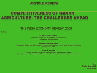 ARTICLE REVIEW

COMPETITIVENESS OF INDIAN
AGRICULTURE: THE CHALLENGES AHEAD
THE INDIA ECONOMY REVIEW, 2009
Authors:

G Bhalachandran

Associate professor, Department of Economics
Sri Sathya Sai University

Suresh Chandra Babu

Programme leader and Sr. Research Fellow, International Food Policy Research institute
Washington, USA

Ram P Aneja

Former Managing Director, National Dairy Development Board,
Visiting Professor, Department of Economics, Sri Sathya Sai University, Andhra Pradesh

By:

Sufia Qureshi
EXE- MBA

 