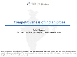 Competitiveness of Indian Cities
                                                  Dr. Amit Kapoor
                                Honorary Chairman, Institute for Competitiveness, India




Based on the Institute for Competitiveness, India report “India City Competitiveness Report 2012” authored by Dr. Amit Kapoor (Honorary Chairman,
Institute for Competitiveness) and Johnson Paul (Senior Associate Director, Institute for South Asian Studies) with research & editorial support from Ankita
Garg (Senior Researcher, Institute for Competitiveness)
 