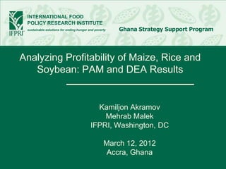 INTERNATIONAL FOOD
 POLICY RESEARCH INSTITUTE
 sustainable solutions for ending hunger and poverty   Ghana Strategy Support Program




Analyzing Profitability of Maize, Rice and
   Soybean: PAM and DEA Results


                                            Kamiljon Akramov
                                              Mehrab Malek
                                          IFPRI, Washington, DC

                                                  March 12, 2012
                                                  Accra, Ghana
 