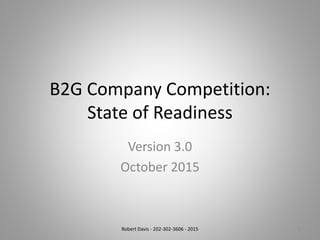 B2G Company Competition:
State of Readiness
Version 3.0
October 2015
Robert Davis - 202-302-3606 - 2015 1
 