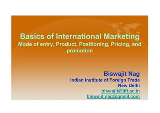 Basics of International Marketing
Mode of entry, Product, Positioning, Pricing, and
promotion
Biswajit Nag
Indian Institute of Foreign Trade
New Delhi
biswajit@iift.ac.in
biswajit.nag@gmail.com
 