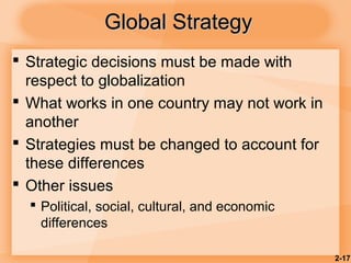 2-17
Global StrategyGlobal Strategy
 Strategic decisions must be made with
respect to globalization
 What works in one country may not work in
another
 Strategies must be changed to account for
these differences
 Other issues
 Political, social, cultural, and economic
differences
 