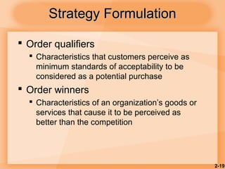 2-19
Strategy FormulationStrategy Formulation
 Order qualifiers
 Characteristics that customers perceive as
minimum standards of acceptability to be
considered as a potential purchase
 Order winners
 Characteristics of an organization’s goods or
services that cause it to be perceived as
better than the competition
 