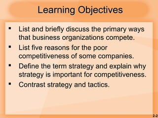 2-2
Learning ObjectivesLearning Objectives
 List and briefly discuss the primary ways
that business organizations compete.
 List five reasons for the poor
competitiveness of some companies.
 Define the term strategy and explain why
strategy is important for competitiveness.
 Contrast strategy and tactics.
 