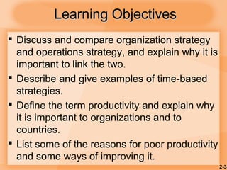 2-3
Learning ObjectivesLearning Objectives
 Discuss and compare organization strategy
and operations strategy, and explain why it is
important to link the two.
 Describe and give examples of time-based
strategies.
 Define the term productivity and explain why
it is important to organizations and to
countries.
 List some of the reasons for poor productivity
and some ways of improving it.
 