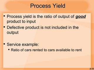 2-33
Process YieldProcess Yield
 Process yield is the ratio of output of good
product to input
 Defective product is not included in the
output
 Service example:
 Ratio of cars rented to cars available to rent
 