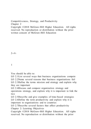 Competitiveness, Strategy, and Productivity
Chapter 2
Copyright ©2018 McGraw-Hill Higher Education. All rights
reserved. No reproduction or distribution without the prior
written consent of McGraw-Hill Education
2-‹#›
1
You should be able to:
LO 2.1List several ways that business organizations compete
LO 2.2Name several reasons that business organizations fail
LO 2.3Define the terms mission and strategy and explain why
they are important
LO 2.4Discuss and compare organization strategy and
operations strategy, and explain why it is important to link the
two
LO 2.5Describe and give examples of time-based strategies
LO 2.6Define the term productivity and explain why it is
important to organizations and to countries
LO 2.7Describe several factors that affect productivity
Chapter 2: Learning Objectives
Copyright ©2018 McGraw-Hill Higher Education. All rights
reserved. No reproduction or distribution without the prior
 