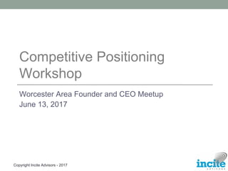Copyright Incite Advisors - 2017
Competitive Positioning
Workshop
Worcester Area Founder and CEO Meetup
June 13, 2017
 