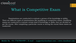 What is Competitive Exam
Examinations are conducted to evaluate a person of his knowledge or ability.
There are different types of examinations like qualifying or competitive exams. Qualifying
exams are conducted to evaluate certain kind of knowledge or skills; they are decided as
per the course. After completing a particular course or during the course these exams are
conducted.
Mobile No. +91-7767904499 | E-mail :- support@classboat.com | www.classboat.com
 