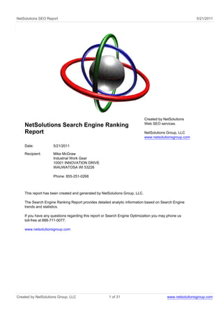 NetSolutions SEO Report                                                                                   5/21/2011




                                                                             Created by NetSolutions
                                                                             Web SEO services.
    NetSolutions Search Engine Ranking
    Report                                                                   NetSolutions Group, LLC
                                                                             www.netsolutionsgroup.com

    Date:            5/21/2011

    Recipient:       Mike McGraw
                     Industrial Work Gear
                     10001 INNOVATION DRIVE
                     WAUWATOSA WI 53226

                     Phone: 855-251-0268



    This report has been created and generated by NetSolutions Group, LLC.

    The Search Engine Ranking Report provides detailed analytic information based on Search Engine
    trends and statistics.

    If you have any questions regarding this report or Search Engine Optimization you may phone us
    toll-free at 888-711-0077.

    www.netsolutionsgroup.com




Created by NetSolutions Group, LLC                    1 of 31                             www.netsolutionsgroup.com
 