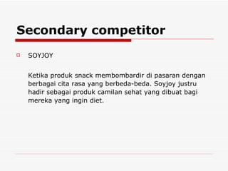 Secondary competitor SOYJOY  Ketika produk snack membombardir di pasaran dengan berbagai cita rasa yang berbeda-beda. Soyjoy justru hadir sebagai produk camilan sehat yang dibuat bagi mereka yang ingin diet.  