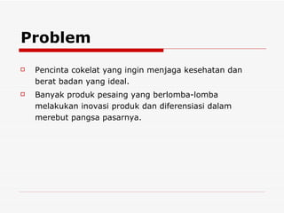 Problem Pencinta cokelat yang ingin menjaga kesehatan dan berat badan yang ideal. Banyak produk pesaing yang berlomba-lomba melakukan inovasi produk dan diferensiasi dalam merebut pangsa pasarnya. 