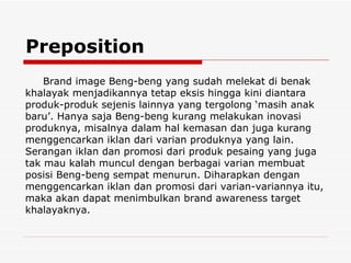 Preposition Brand image Beng-beng yang sudah melekat di benak khalayak menjadikannya tetap eksis hingga kini diantara produk-produk sejenis lainnya yang tergolong ‘masih anak baru’. Hanya saja Beng-beng kurang melakukan inovasi produknya, misalnya dalam hal kemasan dan juga kurang menggencarkan iklan dari varian produknya yang lain. Serangan iklan dan promosi dari produk pesaing yang juga tak mau kalah muncul dengan berbagai varian membuat posisi Beng-beng sempat menurun. Diharapkan dengan menggencarkan iklan dan promosi dari varian-variannya itu, maka akan dapat menimbulkan brand awareness target khalayaknya. 