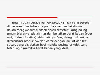 Entah sudah berapa banyak produk snack yang beredar di pasaran, dan beberapa pecinta snack mulai khawatir dalam mengkonsumsi snack-snack tersebut. Yang paling umum biasanya adalah masalah kenaikan berat badan (over weight dan obesitas). Ada baiknya Beng-beng melakukan diferensiasi produk cokelat wafer dengan low fat dan less sugar, yang diciptakan bagi mereka pecinta cokelat yang tetap ingin memiliki berat badan yang ideal. 