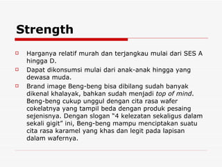 Strength Harganya relatif murah dan terjangkau mulai dari SES A hingga D. Dapat dikonsumsi mulai dari anak-anak hingga yang dewasa muda. Brand image Beng-beng bisa dibilang sudah banyak dikenal khalayak, bahkan sudah menjadi  top of mind . Beng-beng cukup unggul dengan cita rasa wafer cokelatnya yang tampil beda dengan produk pesaing sejenisnya. Dengan slogan “4 kelezatan sekaligus dalam sekali gigit” ini, Beng-beng mampu menciptakan suatu cita rasa karamel yang khas dan legit pada lapisan dalam wafernya. 