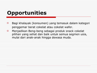 Opportunities  Bagi khalayak (konsumen) yang temasuk dalam kategori penggemar berat cokelat atau cokelat wafer. Menjadikan Beng-beng sebagai produk snack cokelat pilihan yang sehat dan baik untuk semua segmen usia, mulai dari anak-anak hingga dewasa muda. 