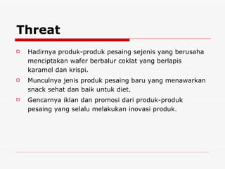 Threat Hadirnya produk-produk pesaing sejenis yang berusaha menciptakan wafer berbalur coklat yang berlapis karamel dan krispi. Munculnya jenis produk pesaing baru yang menawarkan snack sehat dan baik untuk diet. Gencarnya iklan dan promosi dari produk-produk pesaing yang selalu melakukan inovasi produk. 