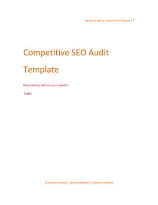 <Website	
  Name>	
  Benchmark	
  Report	
  |	
  1
[Company	
  Name]	
  |	
  [email	
  address]	
  |	
  [phone	
  number]
	
  
Competitive	
  SEO	
  Audit	
  
Template	
  
Presented	
  by	
  <What’s	
  your	
  name?>
	
  [date]
	
  
	
  
	
  
	
  
 