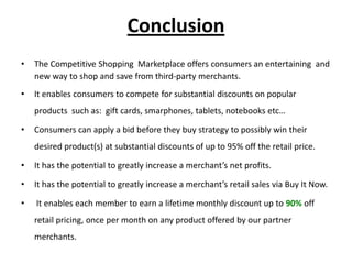 Conclusion
•   The Competitive Shopping Marketplace offers consumers an entertaining and
    new way to shop and save from third-party merchants.
•   It enables consumers to compete for substantial discounts on popular
    products such as: gift cards, smarphones, tablets, notebooks etc…

•   Consumers can apply a bid before they buy strategy to possibly win their
    desired product(s) at substantial discounts of up to 95% off the retail price.

•   It has the potential to greatly increase a merchant’s net profits.

•   It has the potential to greatly increase a merchant’s retail sales via Buy It Now.

•   It enables each member to earn a lifetime monthly discount up to 90% off
    retail pricing, once per month on any product offered by our partner
    merchants.
 