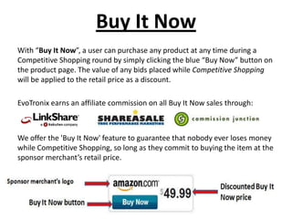 Buy It Now
With “Buy It Now”, a user can purchase any product at any time during a
Competitive Shopping round by simply clicking the blue “Buy Now” button on
the product page. The value of any bids placed while Competitive Shopping
will be applied to the retail price as a discount.

EvoTronix earns an affiliate commission on all Buy It Now sales through:



We offer the 'Buy It Now' feature to guarantee that nobody ever loses money
while Competitive Shopping, so long as they commit to buying the item at the
sponsor merchant’s retail price.
 